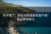 热评爆了！网友说杨晨晨简直吓傻！背后真相曝光