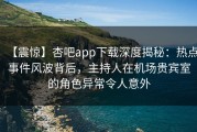 【震惊】杏吧app下载深度揭秘：热点事件风波背后，主持人在机场贵宾室的角色异常令人意外