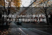 Pixiv盘点：pzhan10个惊人真相，业内人士上榜理由疯狂令人震惊