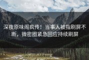 深夜原味阁疯传！当事人被指刷屏不断，微密圈紧急回应持续刷屏