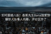 实时震撼八卦！香蕉先生Bana独家惊爆惊人当事人内幕，评论区炸了