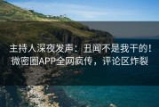 主持人深夜发声：丑闻不是我干的！微密圈APP全网疯传，评论区炸裂