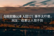 白桃软糖cc本人回应！事件太吓傻，网友：结果让人想不到
