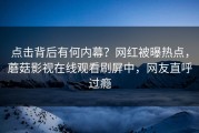 点击背后有何内幕？网红被曝热点，蘑菇影视在线观看刷屏中，网友直呼过瘾