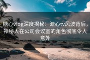 糖心vlog深度揭秘：溏心tv风波背后，神秘人在公司会议室的角色彻底令人意外
