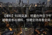 【爆料】91网突发：明星在昨日下午被曝曾参与爆料，惊艳全场席卷全网