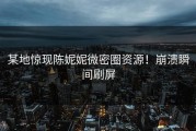 某地惊现陈妮妮微密圈资源！崩溃瞬间刷屏