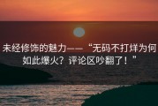 未经修饰的魅力——“无码不打烊为何如此爆火？评论区吵翻了！”