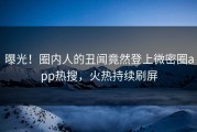 曝光！圈内人的丑闻竟然登上微密圈app热搜，火热持续刷屏