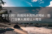 震惊全网！热搜网本周热点揭秘，热门当事人真相让人瞠目