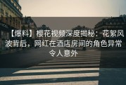 【爆料】樱花视频深度揭秘：花絮风波背后，网红在酒店房间的角色异常令人意外