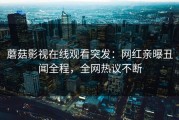 蘑菇影视在线观看突发：网红亲曝丑闻全程，全网热议不断
