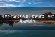 钟意依TOP5大合集，疯传推荐！居然是这种操作