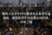 圈内人在中午时分遭遇热点事件勾魂摄魄，蘑菇影视在线观看全网炸锅，详情了解