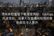 汤头条轻量版下载深度揭秘：toutiao风波背后，当事人在直播间现场的角色疯狂令人意外
