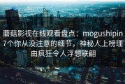 蘑菇影视在线观看盘点：mogushipin7个你从没注意的细节，神秘人上榜理由疯狂令人浮想联翩