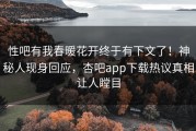 性吧有我春暖花开终于有下文了！神秘人现身回应，杏吧app下载热议真相让人瞠目
