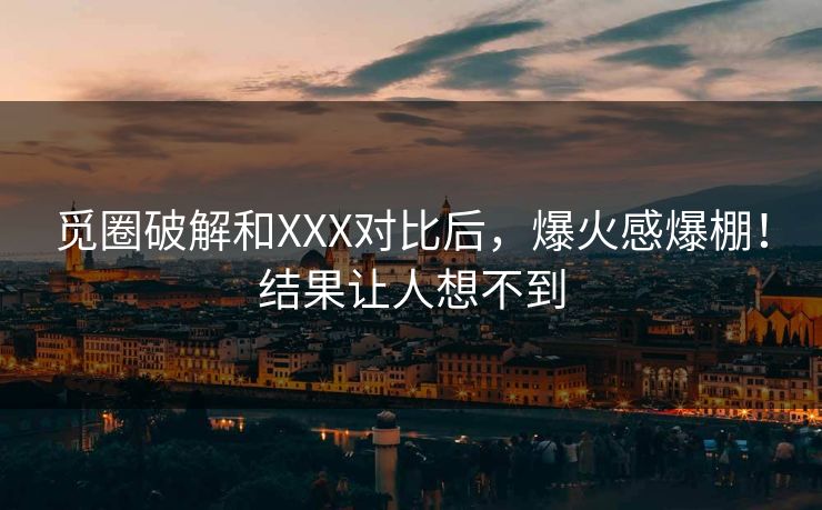 觅圈破解和XXX对比后，爆火感爆棚！结果让人想不到