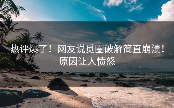 热评爆了！网友说觅圈破解简直崩溃！原因让人愤怒