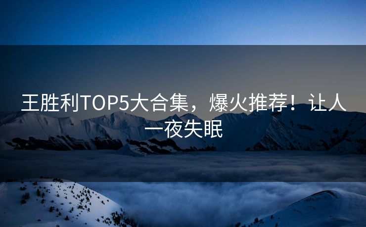 王胜利TOP5大合集，爆火推荐！让人一夜失眠