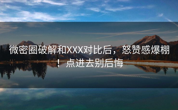 微密圈破解和XXX对比后，怒赞感爆棚！点进去别后悔