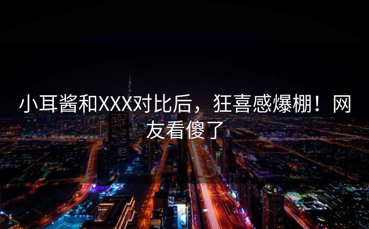 小耳酱和XXX对比后，狂喜感爆棚！网友看傻了