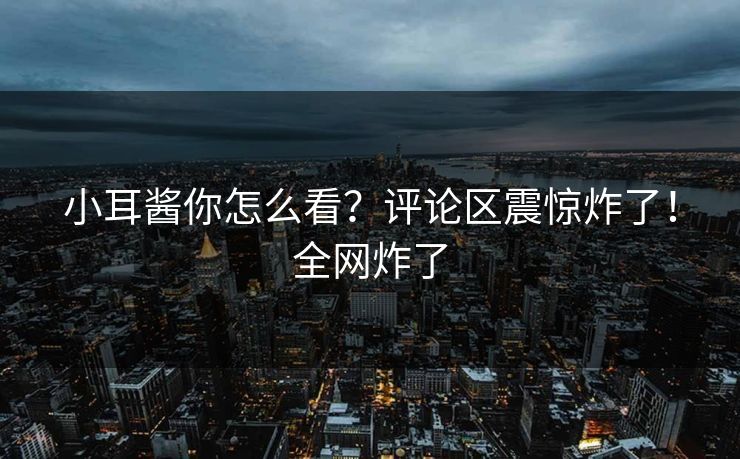 小耳酱你怎么看？评论区震惊炸了！全网炸了