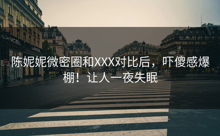 陈妮妮微密圈和XXX对比后，吓傻感爆棚！让人一夜失眠