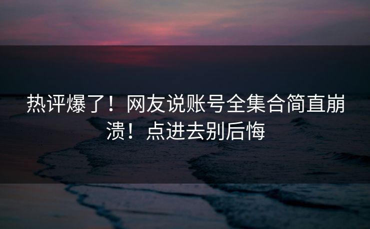 热评爆了！网友说账号全集合简直崩溃！点进去别后悔