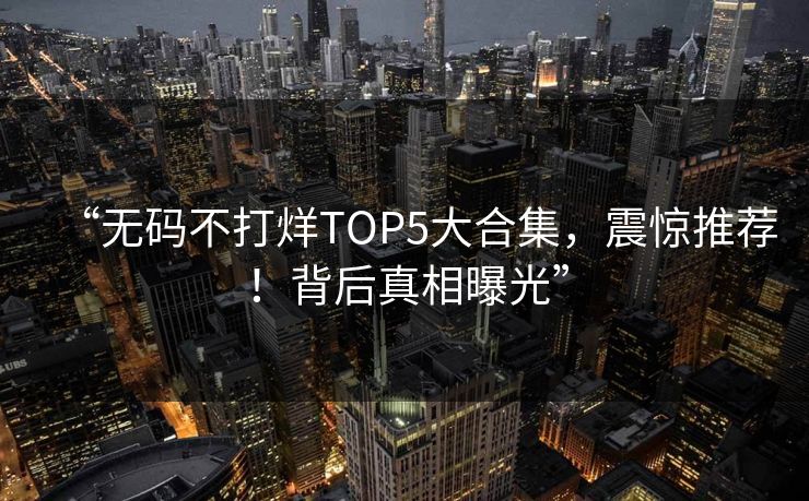 “无码不打烊TOP5大合集，震惊推荐！背后真相曝光”