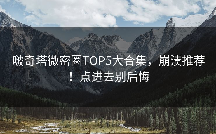 啵奇塔微密圈TOP5大合集，崩溃推荐！点进去别后悔