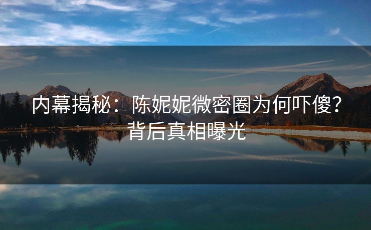 内幕揭秘：陈妮妮微密圈为何吓傻？背后真相曝光