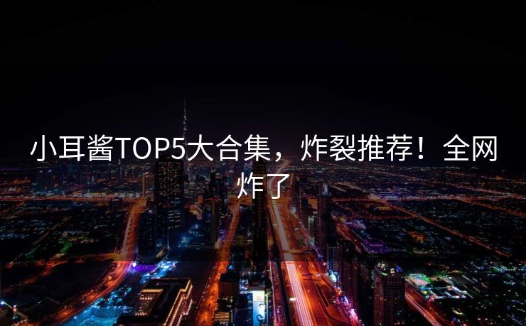 小耳酱TOP5大合集，炸裂推荐！全网炸了