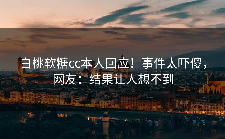 白桃软糖cc本人回应！事件太吓傻，网友：结果让人想不到
