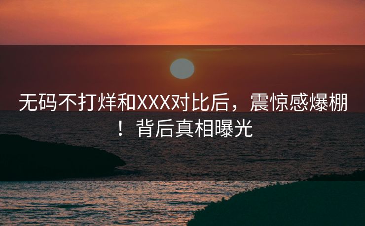 无码不打烊和XXX对比后，震惊感爆棚！背后真相曝光