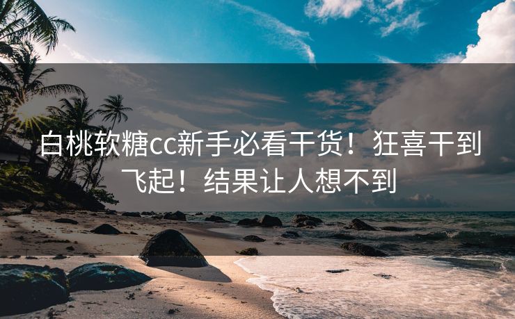 白桃软糖cc新手必看干货！狂喜干到飞起！结果让人想不到