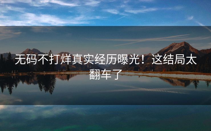 无码不打烊真实经历曝光！这结局太翻车了