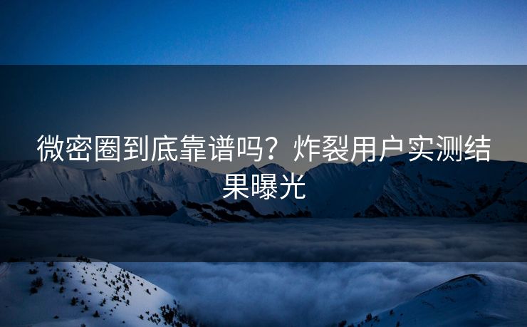 微密圈到底靠谱吗？炸裂用户实测结果曝光