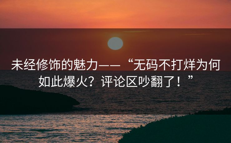 未经修饰的魅力——“无码不打烊为何如此爆火？评论区吵翻了！”
