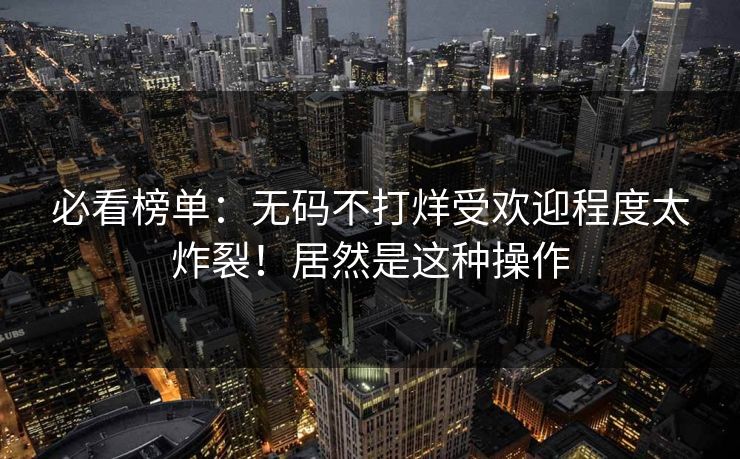 必看榜单：无码不打烊受欢迎程度太炸裂！居然是这种操作