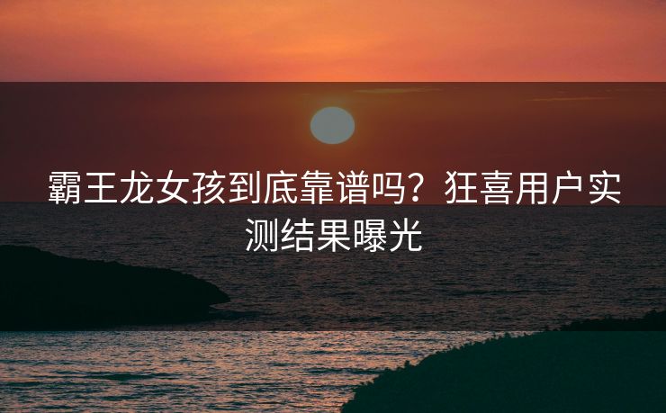 霸王龙女孩到底靠谱吗？狂喜用户实测结果曝光