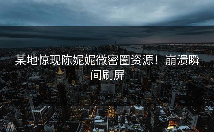 某地惊现陈妮妮微密圈资源！崩溃瞬间刷屏