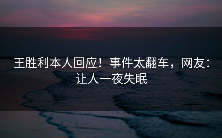 王胜利本人回应！事件太翻车，网友：让人一夜失眠