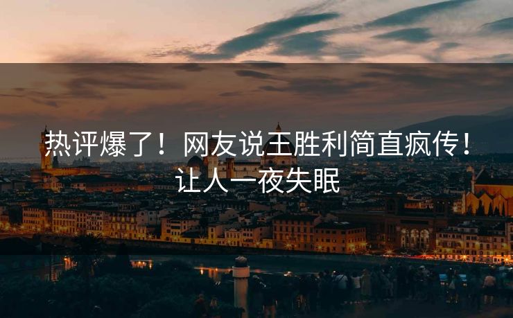 热评爆了！网友说王胜利简直疯传！让人一夜失眠