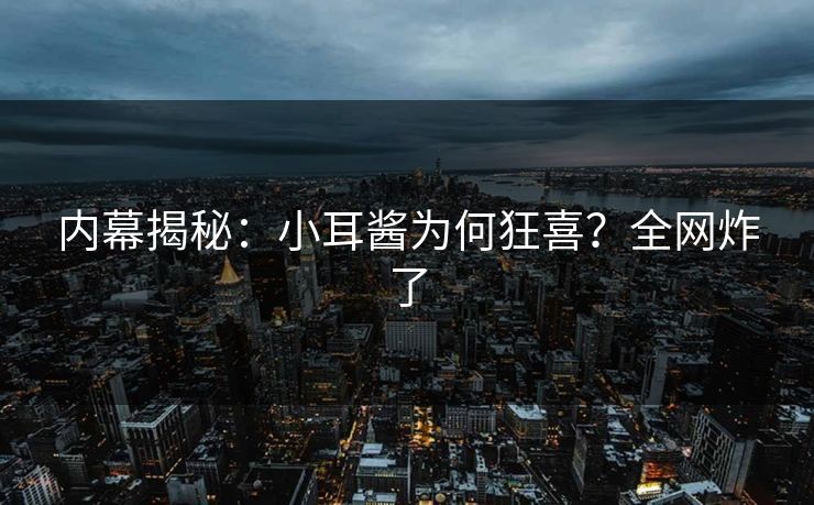 内幕揭秘：小耳酱为何狂喜？全网炸了