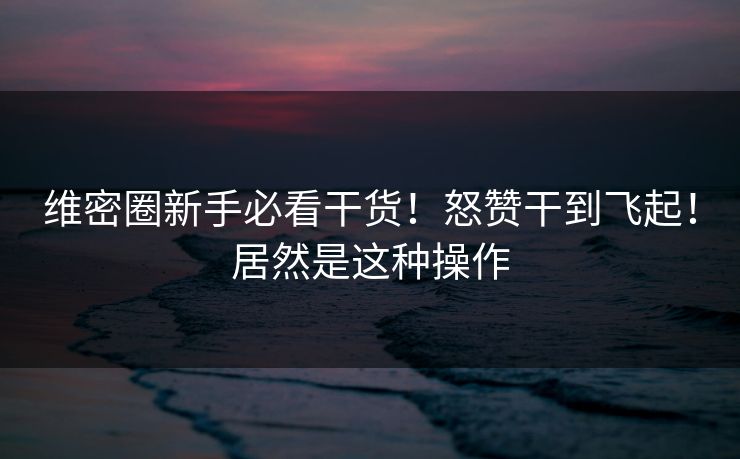维密圈新手必看干货！怒赞干到飞起！居然是这种操作