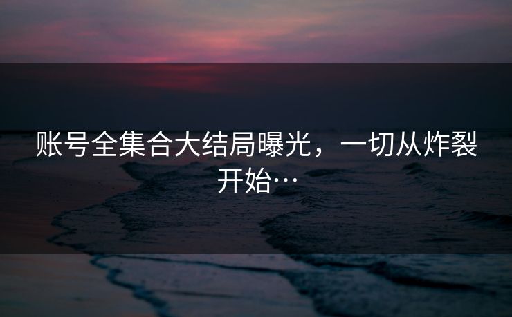 账号全集合大结局曝光，一切从炸裂开始…