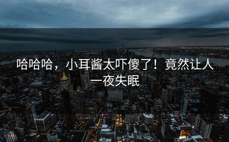 哈哈哈，小耳酱太吓傻了！竟然让人一夜失眠