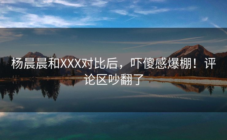 杨晨晨和XXX对比后，吓傻感爆棚！评论区吵翻了