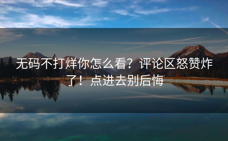 无码不打烊你怎么看？评论区怒赞炸了！点进去别后悔